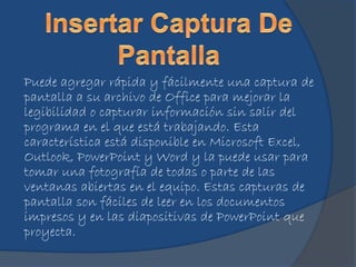 Puede agregar rápida y fácilmente una captura de
pantalla a su archivo de Office para mejorar la
legibilidad o capturar información sin salir del
programa en el que está trabajando. Esta
característica está disponible en Microsoft Excel,
Outlook, PowerPoint y Word y la puede usar para
tomar una fotografía de todas o parte de las
ventanas abiertas en el equipo. Estas capturas de
pantalla son fáciles de leer en los documentos
impresos y en las diapositivas de PowerPoint que
proyecta.
 