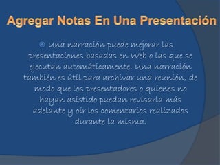  Una narración puede mejorar las
presentaciones basadas en Web o las que se
ejecutan automáticamente. Una narración
también es útil para archivar una reunión, de
modo que los presentadores o quienes no
hayan asistido puedan revisarla más
adelante y oír los comentarios realizados
durante la misma.
 