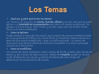  ¿Qué son y para qué sirven los temas?
Un Tema es un conjunto de colores, fuentes, efectos y mucho más que se puede
aplicar a la totalidad de la presentación para darle un aspecto profesional. Por
ejemplo, el fondo blanco, letra Calibri y el texto negro que ves al abrir Power
Point, es el tema predefinido.
 Como se aplican:
Puede cambiar el tema del documento que se aplica de manera predeterminada
en los programas de Office como Word, Excel y PowerPoint seleccionando otro
tema del documento predefinido, o bien uno personalizado. Los temas del
documento que aplique afectarán de forma inmediata a los estilo que puede
utilizar en el documento.
 Como se modifican:
los colores del tema contienen cuatro colores de fondo y texto, seis colores de
acento y dos colores de hipervínculos. Debajo de Muestra, puede ver de qué
modo se observan los colores y estilos de fuente del texto antes de
determinar la combinación de colores.
 