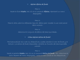  Aplicar efectos de fondo
Paso 1:
Desde la ficha Diseño, haz clic en el comando Efectos. Aparecerá un menú
desplegable.
Paso 2:
Pasa el ratón sobre los diferentes tipos de efectos para acceder a una vista previa
delos mismos.
Paso 3:
Selecciona el conjunto de efectos del tema que desees.
 ¿Cómo aplicar estilos de fondo?
Para personalizar aún más tus diapositivas, puedes cambiar el color de fondo y la
textura. Los estilos de fondo disponibles variarán en función del tema que estés
usando.
Paso 1:
Desde la pestaña Diseño, haz clic en el comando Estilos de fondo. Allí, selecciona el
estilo deseado del menú desplegable. Verás el nuevo fondo en las diapositivas.
 