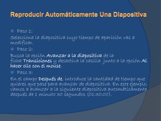  Paso 1:
Selecciona la diapositiva cuyo tiempo de aparición vas a
modificar.
 Paso 2:
Busca la opción Avanzar a la diapositiva de la
ficha Transiciones y desactiva la casilla junto a la opción Al
hacer clic con el mouse.
 Paso 3:
En el campo Después de, introduce la cantidad de tiempo que
quieres que pase para avanzar de diapositiva. En este ejemplo,
vamos a avanzar a la siguiente diapositiva automáticamente
después de 1 minuto 30 segundos (01:30:00).
 