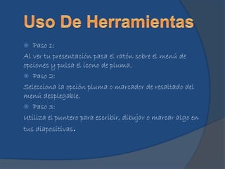  Paso 1:
Al ver tu presentación pasa el ratón sobre el menú de
opciones y pulsa el icono de pluma.
 Paso 2:
Selecciona la opción pluma o marcador de resaltado del
menú desplegable.
 Paso 3:
Utiliza el puntero para escribir, dibujar o marcar algo en
tus diapositivas.
 