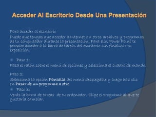 Para acceder al escritorio
Puede que tengas que acceder a Internet o a otros archivos y programas
de tu computador durante la presentación. Para ello, Power Point te
permite acceder a la barra de tareas del escritorio sin finalizar tu
exposición.
 Paso 1:
Pasa el ratón sobre el menú de opciones y selecciona el cuadro de mando.
Paso 2:
Selecciona la opción Pantalla del menú desplegable y luego haz clic
en Pasar de un programa a otro.
 Paso 3:
Verás la barra de tareas de tu ordenador. Elige el programa al que te
gustaría cambiar.
 