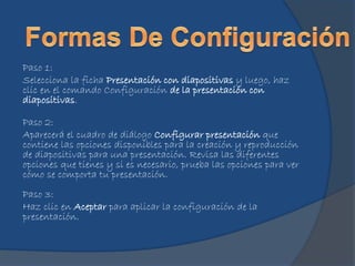 Paso 1:
Selecciona la ficha Presentación con diapositivas y luego, haz
clic en el comando Configuración de la presentación con
diapositivas.
Paso 2:
Aparecerá el cuadro de diálogo Configurar presentación que
contiene las opciones disponibles para la creación y reproducción
de diapositivas para una presentación. Revisa las diferentes
opciones que tienes y si es necesario, prueba las opciones para ver
cómo se comporta tu presentación.
Paso 3:
Haz clic en Aceptar para aplicar la configuración de la
presentación.
 