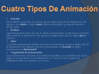  Entrada
Estos efectos controlan el modo en que el objeto entra en la diapositiva. Por
ejemplo, con rebote, el objeto caerá sobre el portaobjetos y después rebotará
varias veces.
 Énfasis
Generalmente al hacer clic con el ratón, la animación se reproduce cuando el
objeto está en la diapositiva. Por ejemplo, puedes hacer que un objeto gire al
pulsarlo.
 Salir
Con estas animaciones puedes controlar la manera en la que el objeto sale de
la diapositiva. Por ejemplo, al usar la animación de fundido, el objeto
simplemente se desvanecerá.
 Trayectorias de la animación
Son animaciones similares a los efectos de énfasis con la diferencia que el
objeto se mueve dentro de la diapositiva a lo largo de una trayectoria
predeterminada, por ejemplo, un círculo.
 