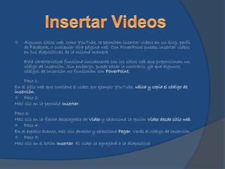  Algunos sitios web, como YouTube, te permiten insertar videos en un blog, perfil
de Facebook, o cualquier otra página web. Con PowerPoint puedes insertar videos
en tus diapositivas de la misma manera.
Esta característica funciona únicamente con los sitios web que proporcionan un
código de inserción. Sin embargo, puede pasar lo contrario, ya que algunos
códigos de inserción no funcionan con PowerPoint.
Paso 1:
En el sitio web que contiene el video, por ejemplo YouTube, ubica y copia el código de
inserción.
 Paso 2:
Haz clic en la pestaña Insertar.
Paso 3:
Haz clic en la flecha desplegable de Video y selecciona la opción Video desde sitio web.
 Paso 4:
En el espacio blanco, haz clic derecho y selecciona Pegar. Verás el código de inserción
 Paso 5:
Haz clic en el botón Insertar. El video se agregará a la diapositiva
 