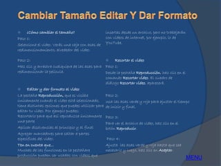  ¿Cómo cambiar el tamaño?
Paso 1:
Selecciona el video. Verás una caja con asas de
redimensionamiento, alrededor del video.
Paso 2:
Haz clic y arrastra cualquiera de las asas para
redimensionar la película.
 Editar y dar formato al video
La pestaña Reproducción, que es visible
únicamente cuando el video está seleccionado,
tiene distintas opciones que puedes utilizar para
editar tu video. Por ejemplo puedes:
Recortarlo para que así reproduzca únicamente
una parte
Aplicar disolvencias al principio y al final
Agregar marcadores para saltar a partes
específicas del video.
Ten en cuenta que...
Muchas de las funciones en la pestañare
producción pueden ser usadas con videos que
insertas desde un archivo, pero no trabajarán
con videos de internet, por ejemplo, lo de
YouTube.
 Recortar el video
Paso 1:
Desde la pestaña Reproducción, haz clic en el
comando Recortar video. El cuadro de
diálogo Recortar video, aparecerá.
Paso 2:
Usa las asas verde y roja para ajustar el tiempo
de inicio y final.
Paso 3:
Para ver el archivo de video, haz clic en el
botón Reproducir.
Paso 4:
Ajusta las asas verde y roja hasta que sea
necesario y luego, haz clic en Aceptar.
MENU
 