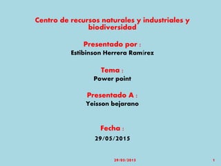 Centro de recursos naturales y industriales y
biodiversidad
Presentado por :
Estibinson Herrera Ramírez
Tema :
Power point
Presentado A :
Yeisson bejarano
Fecha :
29/05/2015
29/05/2015 1
 