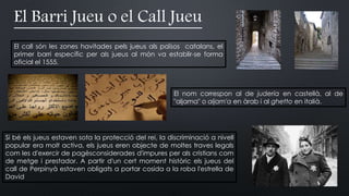 El Barri Jueu o el Call Jueu
El call són les zones havitades pels jueus als països catalans, el
primer barri específic per als jueus al món va establir-se forma
oficial el 1555.
El nom correspon al de judería en castellà, al de
"aljama" o aljam'a en àrab i al ghetto en italià.
Si bé els jueus estaven sota la protecció del rei, la discriminació a nivell
popular era molt activa, els jueus eren objecte de moltes traves legals
com les d'exercir de pagèsconsiderades d'impures per als cristians com
de metge i prestador. A partir d'un cert moment històric els jueus del
call de Perpinyà estaven obligats a portar cosida a la roba l'estrella de
David
 