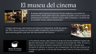 El museu del cinema
El Museu del Cinema-Col·lecció Tomàs Mallol és una institució
permanent, sense ànim de lucre, oberta al públic com un espai de
participació científica, cultural i lúdica dels ciutadans, i al servei de
la societat i el seu desenvolupament.
L'origen del Museu del Cinema es troba en l'adquisició, el 28 de gener
de 1994, de la Col·lecció Tomàs Mallol d'objectes cinematogràfics i
precinematogràfics per part de l'Ajuntament de Girona.
La Fundació Museu del Cinema-Col·lecció Tomàs Mallol és l'òrgan de
govern del Museu del Cinema. Creada el 22 d'abril de 1994, té com a
objectiu principal el desenvolupament d'activitats culturals que
fomentin la difusió, la recerca i el coneixement de l'art del cinema i la
imatge en general, a través del Museu del Cinema-Col·lecció Tomàs
Mallol.
 