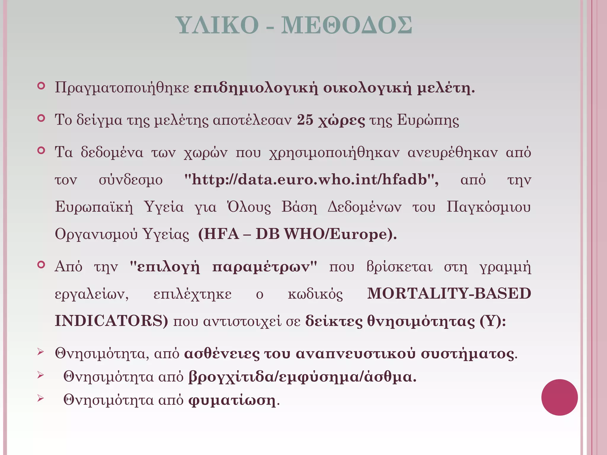 ΥΛΙΚΟ - ΜΕΘΟΔΟΣ
 Πραγματοποιήθηκε επιδημιολογική οικολογική μελέτη.
 Το δείγμα της μελέτης αποτέλεσαν 25 χώρες της Ευρώπης
 Τα δεδομένα των χωρών που χρησιμοποιήθηκαν ανευρέθηκαν από
τον σύνδεσμο ''http://data.euro.who.int/hfadb'', από την
Ευρωπαϊκή Υγεία για Όλους Βάση Δεδομένων του Παγκόσμιου
Οργανισμού Υγείας  (HFA – DB WHO/Europe).
 Από την ''επιλογή παραμέτρων'' που βρίσκεται στη γραμμή
εργαλείων, επιλέχτηκε ο κωδικός MORTALITY-BASED
INDICATORS) που αντιστοιχεί σε δείκτες θνησιμότητας (Y):
 Θνησιμότητα, από ασθένειες του αναπνευστικού συστήματος.
 Θνησιμότητα από βρογχίτιδα/εμφύσημα/άσθμα.
 Θνησιμότητα από φυματίωση.
 