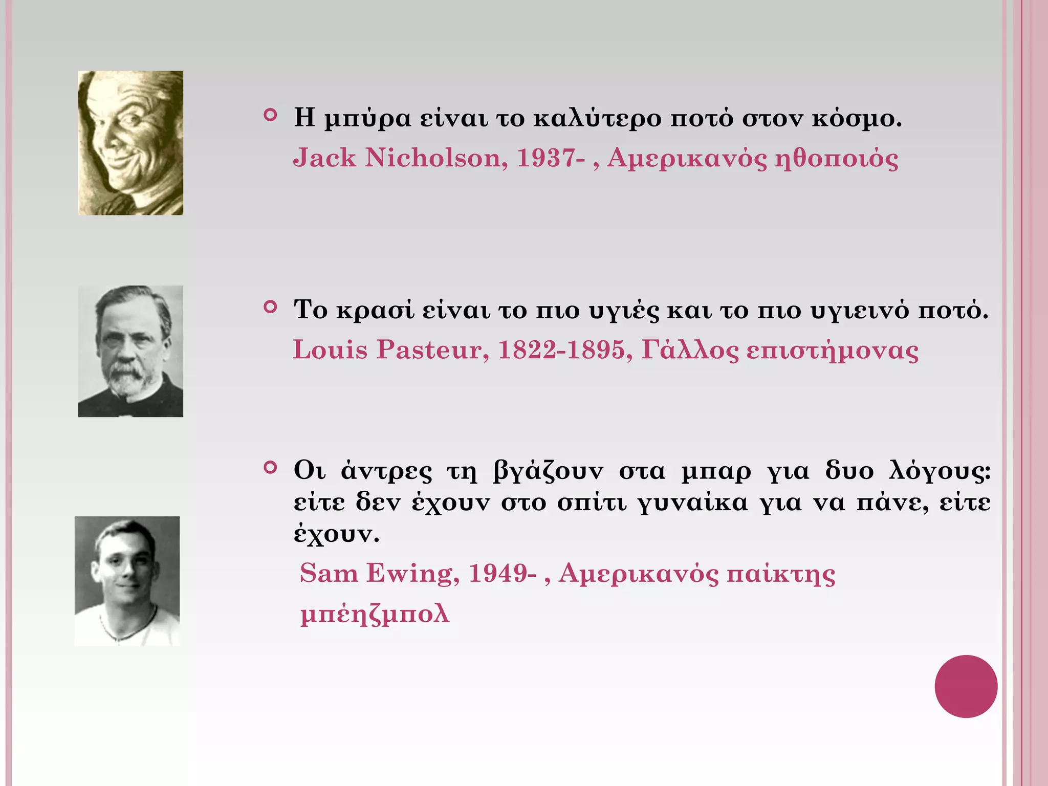  Η μπύρα είναι το καλύτερο ποτό στον κόσμο.
Jack Nicholson, 1937- , Αμερικανός ηθοποιός
 Το κρασί είναι το πιο υγιές και το πιο υγιεινό ποτό.
Louis Pasteur, 1822-1895, Γάλλος επιστήμονας
 Οι άντρες τη βγάζουν στα μπαρ για δυο λόγους:
είτε δεν έχουν στο σπίτι γυναίκα για να πάνε, είτε
έχουν.
Sam Ewing, 1949- , Αμερικανός παίκτης
μπέηζμπολ
 