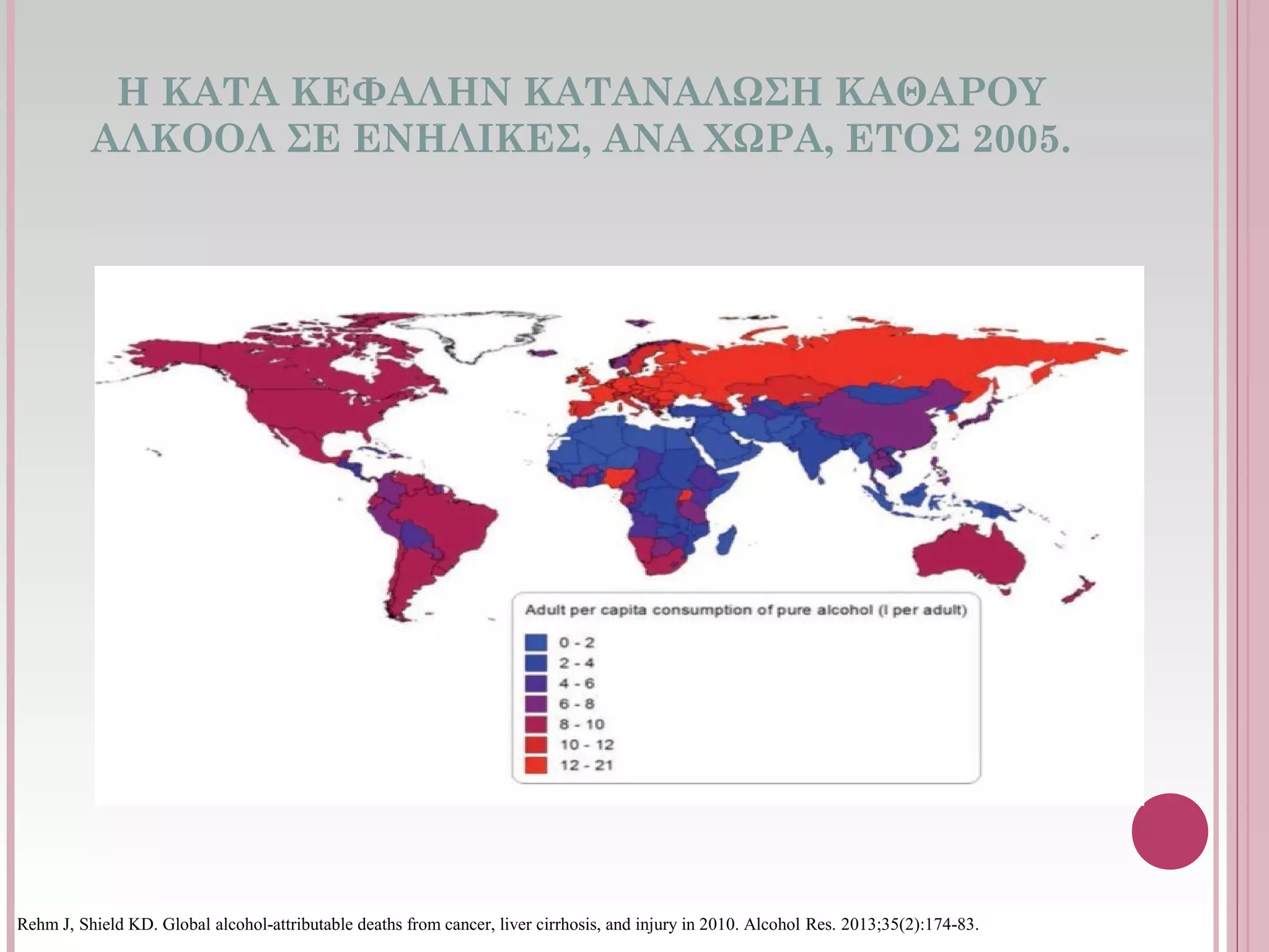 Η ΚΑΤΑ ΚΕΦΑΛΗΝ ΚΑΤΑΝΑΛΩΣΗ ΚΑΘΑΡΟΥ
ΑΛΚΟΟΛ ΣΕ ΕΝΗΛΙΚΕΣ, ΑΝΑ ΧΩΡΑ, ΕΤΟΣ 2005.
Rehm J, Shield KD. Global alcohol-attributable deaths from cancer, liver cirrhosis, and injury in 2010. Alcohol Res. 2013;35(2):174-83.
 