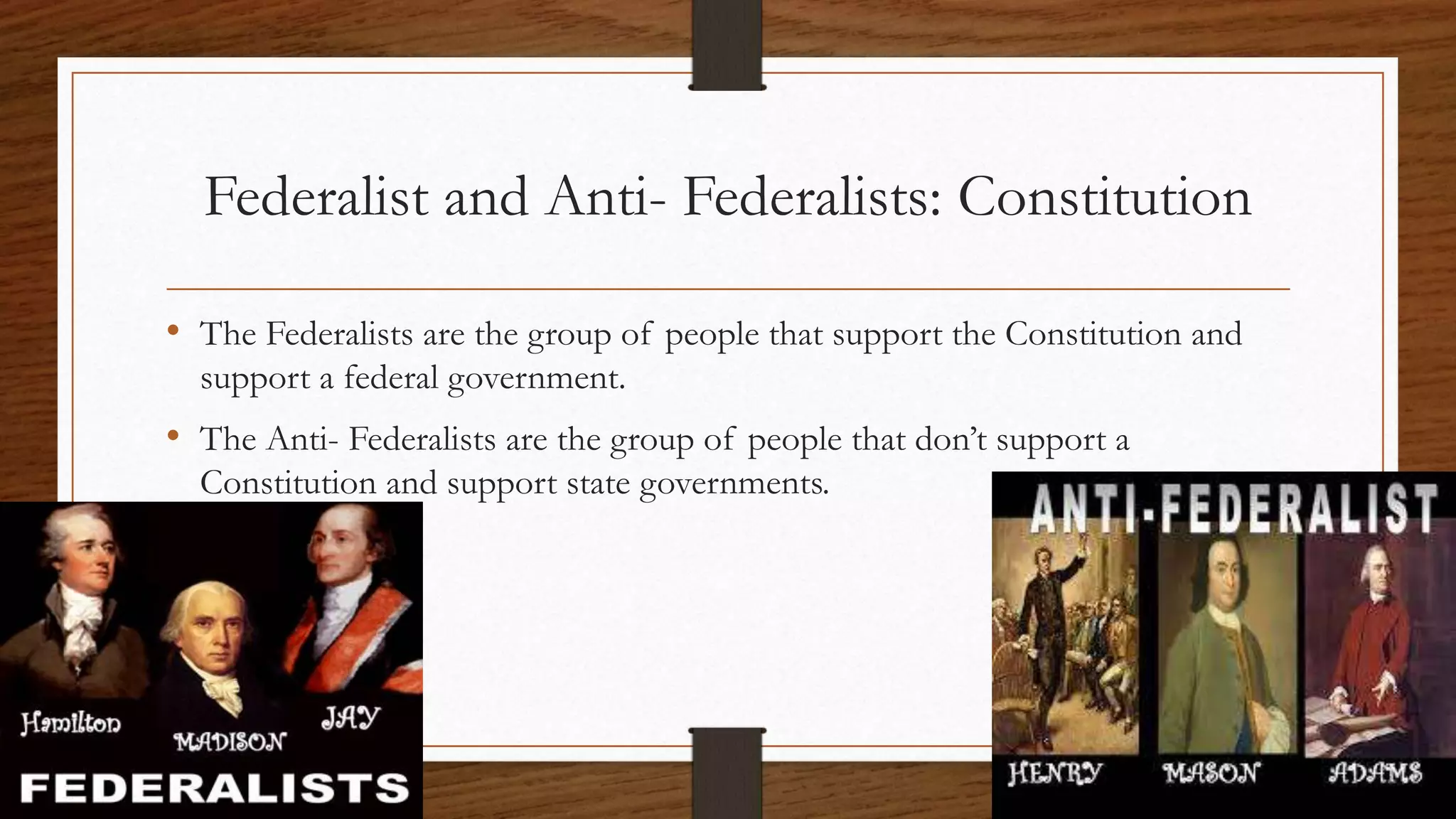 Federalist and Anti- Federalists: Constitution
• The Federalists are the group of people that support the Constitution and
support a federal government.
• The Anti- Federalists are the group of people that don’t support a
Constitution and support state governments.
 