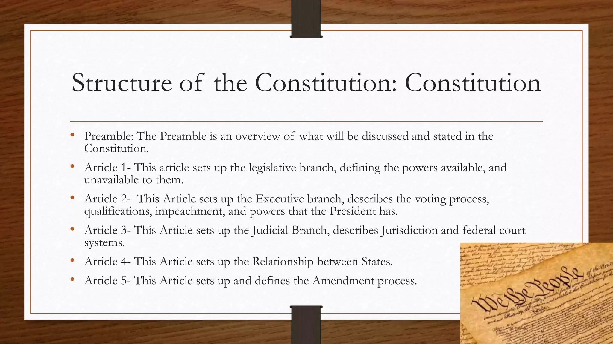 Structure of the Constitution: Constitution
• Preamble: The Preamble is an overview of what will be discussed and stated in the
Constitution.
• Article 1- This article sets up the legislative branch, defining the powers available, and
unavailable to them.
• Article 2- This Article sets up the Executive branch, describes the voting process,
qualifications, impeachment, and powers that the President has.
• Article 3- This Article sets up the Judicial Branch, describes Jurisdiction and federal court
systems.
• Article 4- This Article sets up the Relationship between States.
• Article 5- This Article sets up and defines the Amendment process.
 