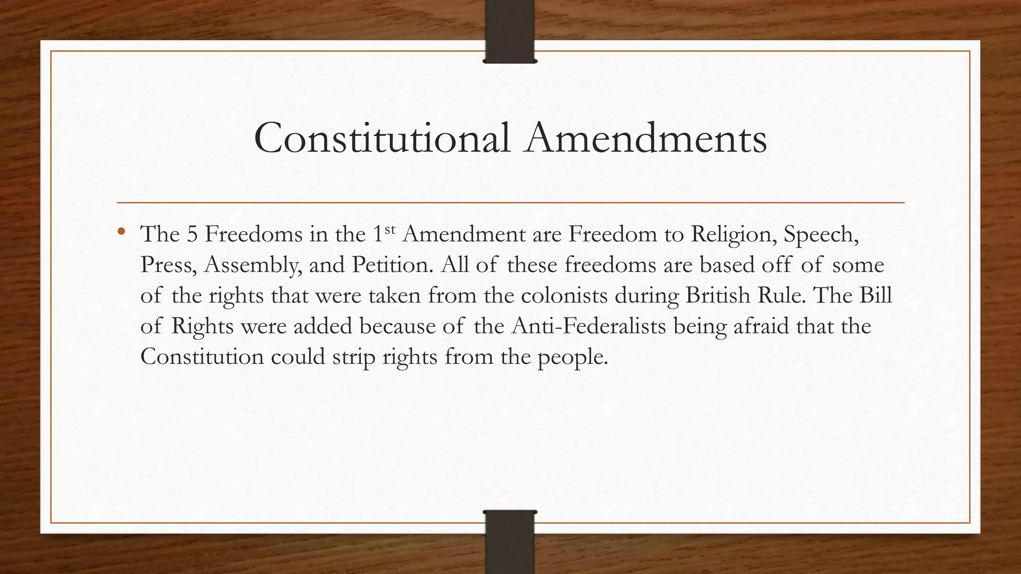 Constitutional Amendments
• The 5 Freedoms in the 1st Amendment are Freedom to Religion, Speech,
Press, Assembly, and Petition. All of these freedoms are based off of some
of the rights that were taken from the colonists during British Rule. The Bill
of Rights were added because of the Anti-Federalists being afraid that the
Constitution could strip rights from the people.
 