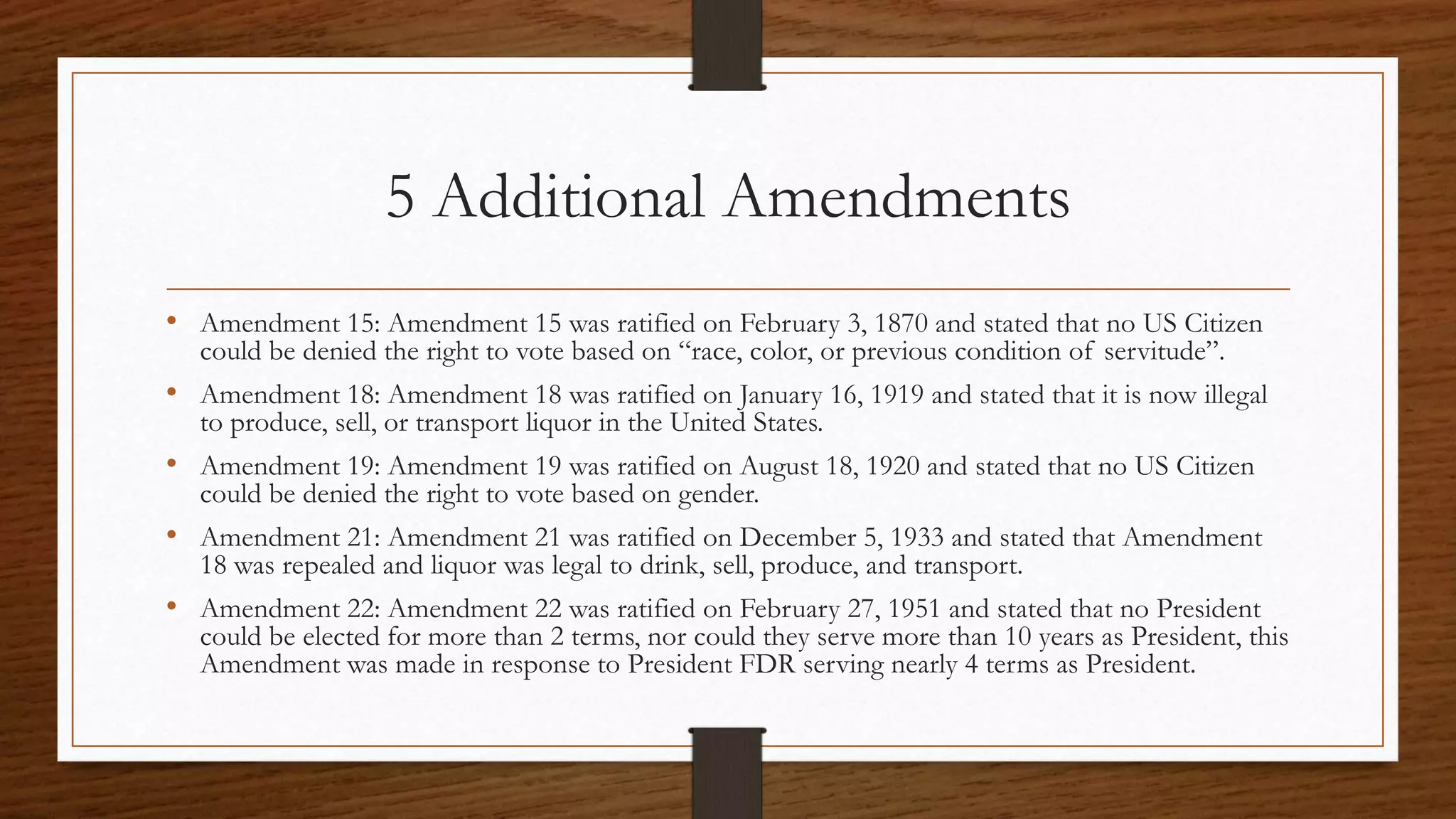 5 Additional Amendments
• Amendment 15: Amendment 15 was ratified on February 3, 1870 and stated that no US Citizen
could be denied the right to vote based on “race, color, or previous condition of servitude”.
• Amendment 18: Amendment 18 was ratified on January 16, 1919 and stated that it is now illegal
to produce, sell, or transport liquor in the United States.
• Amendment 19: Amendment 19 was ratified on August 18, 1920 and stated that no US Citizen
could be denied the right to vote based on gender.
• Amendment 21: Amendment 21 was ratified on December 5, 1933 and stated that Amendment
18 was repealed and liquor was legal to drink, sell, produce, and transport.
• Amendment 22: Amendment 22 was ratified on February 27, 1951 and stated that no President
could be elected for more than 2 terms, nor could they serve more than 10 years as President, this
Amendment was made in response to President FDR serving nearly 4 terms as President.
 