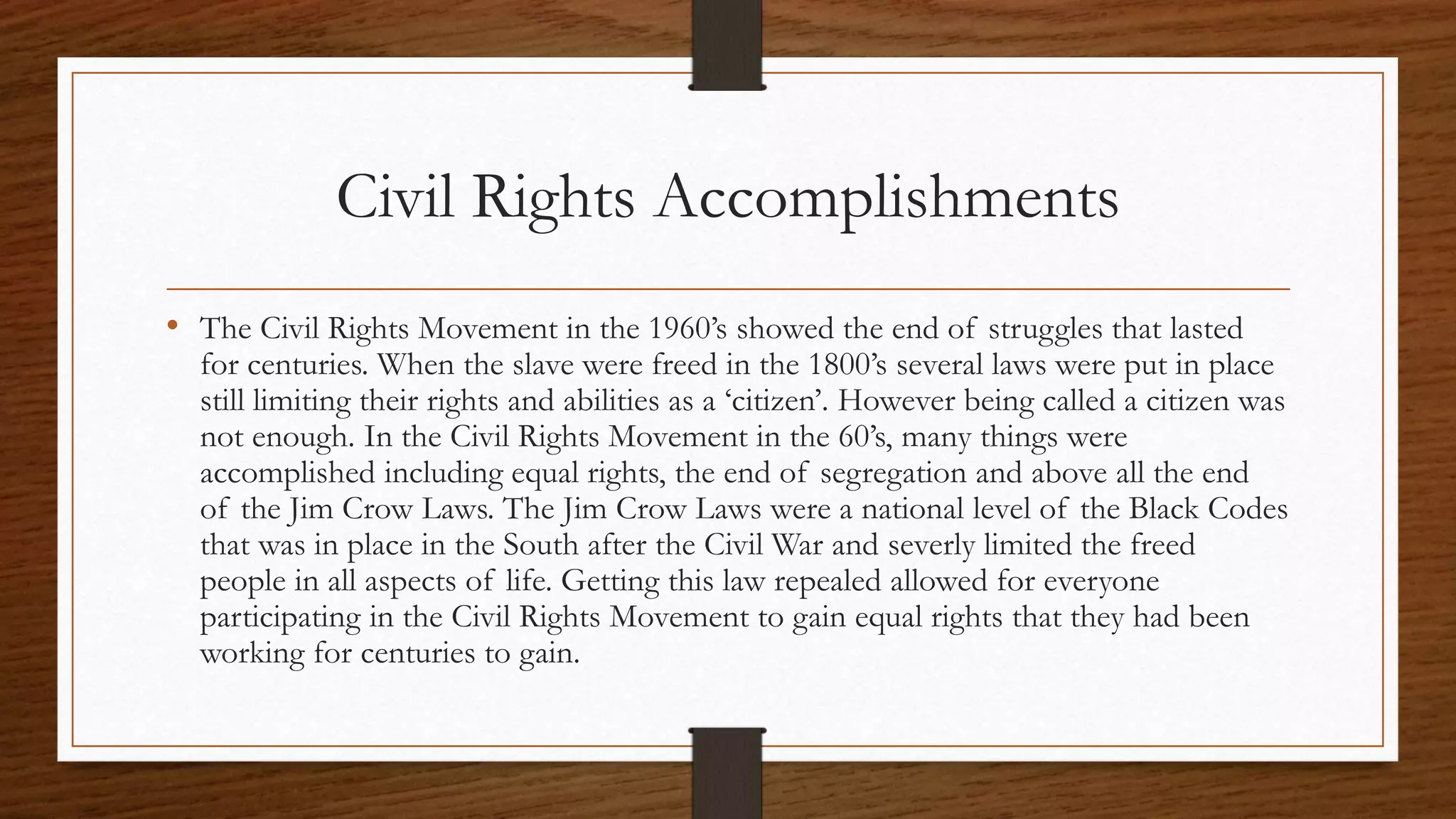 Civil Rights Accomplishments
• The Civil Rights Movement in the 1960’s showed the end of struggles that lasted
for centuries. When the slave were freed in the 1800’s several laws were put in place
still limiting their rights and abilities as a ‘citizen’. However being called a citizen was
not enough. In the Civil Rights Movement in the 60’s, many things were
accomplished including equal rights, the end of segregation and above all the end
of the Jim Crow Laws. The Jim Crow Laws were a national level of the Black Codes
that was in place in the South after the Civil War and severly limited the freed
people in all aspects of life. Getting this law repealed allowed for everyone
participating in the Civil Rights Movement to gain equal rights that they had been
working for centuries to gain.
 