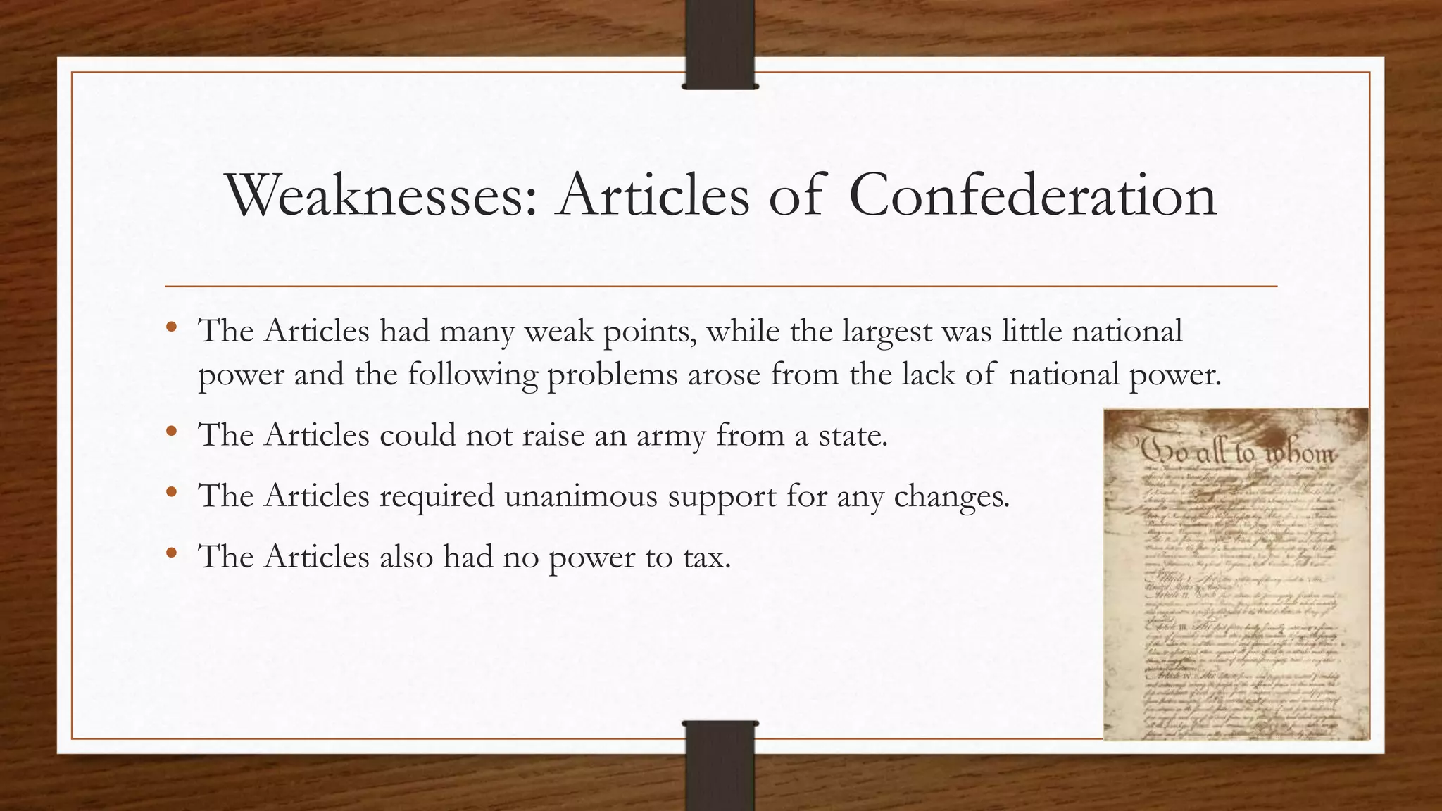 Weaknesses: Articles of Confederation
• The Articles had many weak points, while the largest was little national
power and the following problems arose from the lack of national power.
• The Articles could not raise an army from a state.
• The Articles required unanimous support for any changes.
• The Articles also had no power to tax.
 