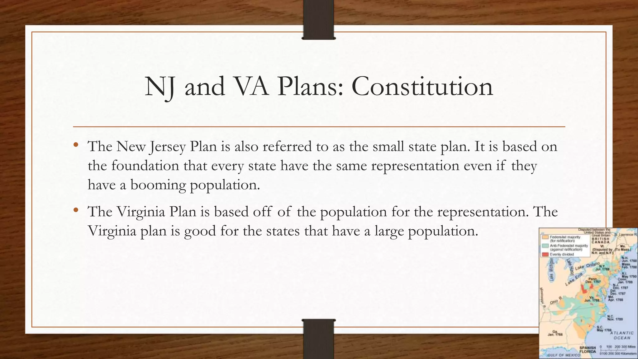 NJ and VA Plans: Constitution
• The New Jersey Plan is also referred to as the small state plan. It is based on
the foundation that every state have the same representation even if they
have a booming population.
• The Virginia Plan is based off of the population for the representation. The
Virginia plan is good for the states that have a large population.
 