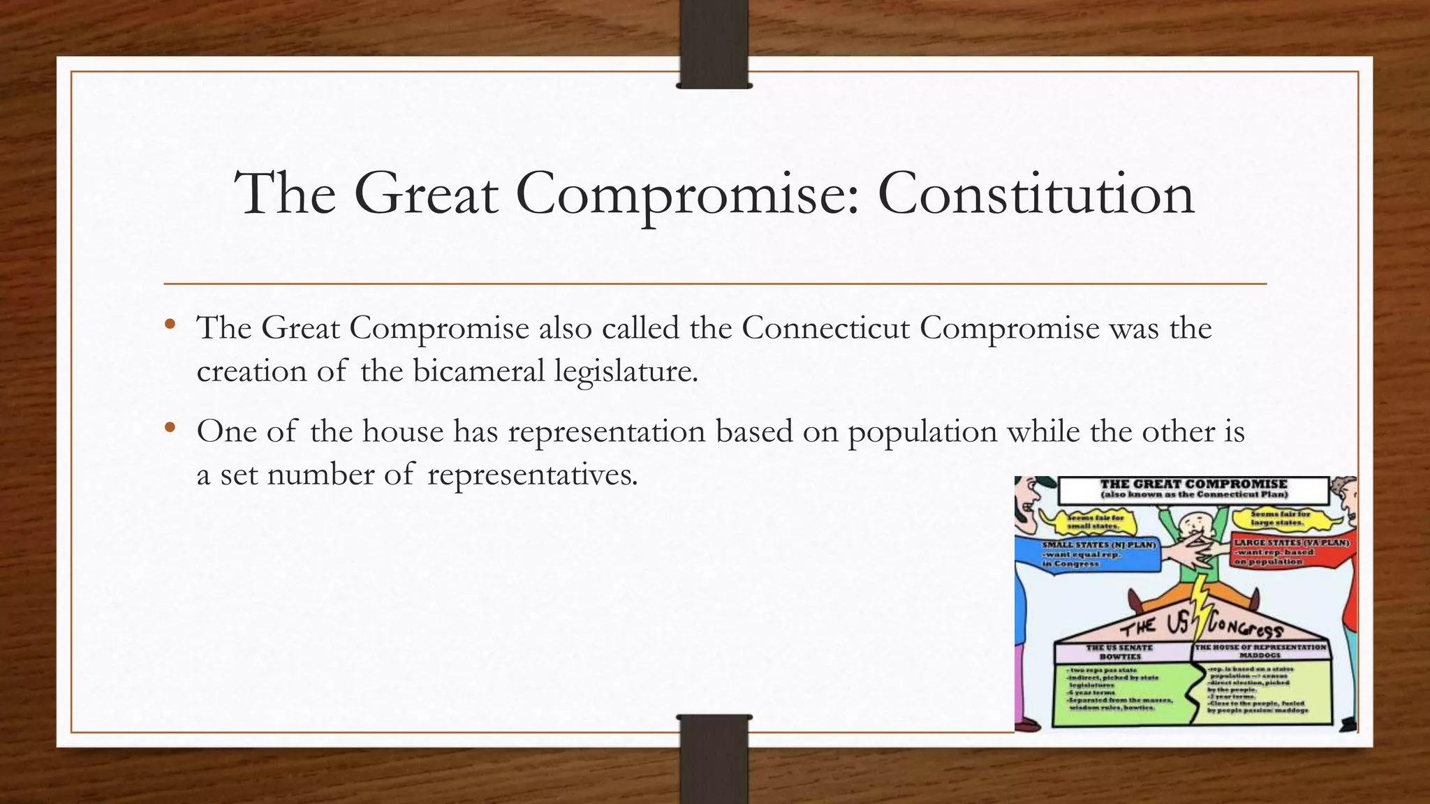 The Great Compromise: Constitution
• The Great Compromise also called the Connecticut Compromise was the
creation of the bicameral legislature.
• One of the house has representation based on population while the other is
a set number of representatives.
 