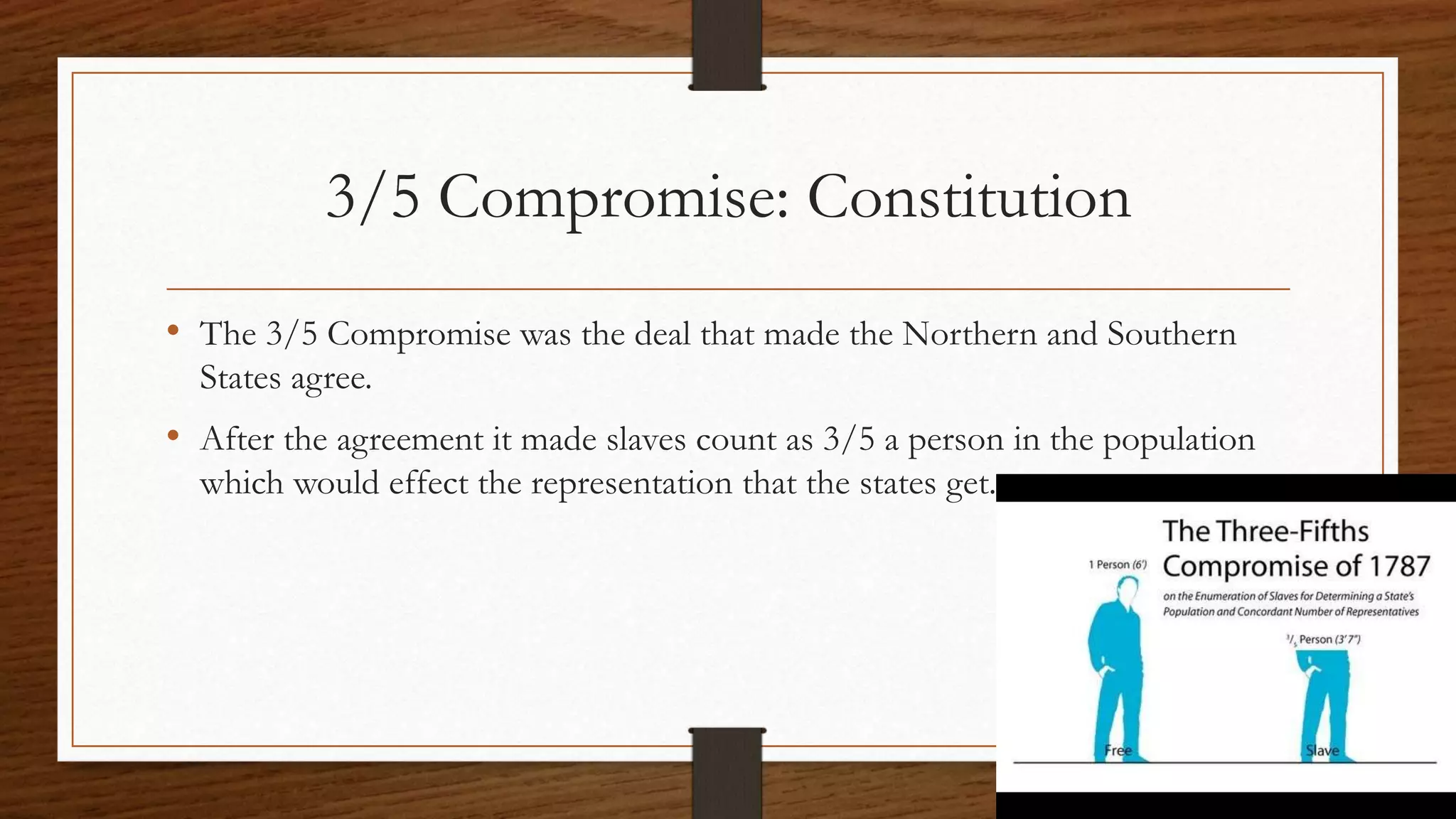 3/5 Compromise: Constitution
• The 3/5 Compromise was the deal that made the Northern and Southern
States agree.
• After the agreement it made slaves count as 3/5 a person in the population
which would effect the representation that the states get.
 