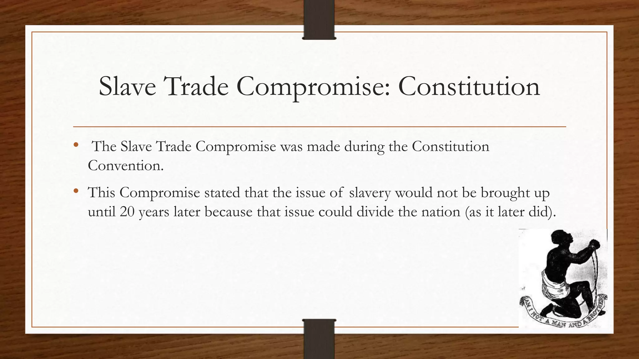 Slave Trade Compromise: Constitution
• The Slave Trade Compromise was made during the Constitution
Convention.
• This Compromise stated that the issue of slavery would not be brought up
until 20 years later because that issue could divide the nation (as it later did).
 