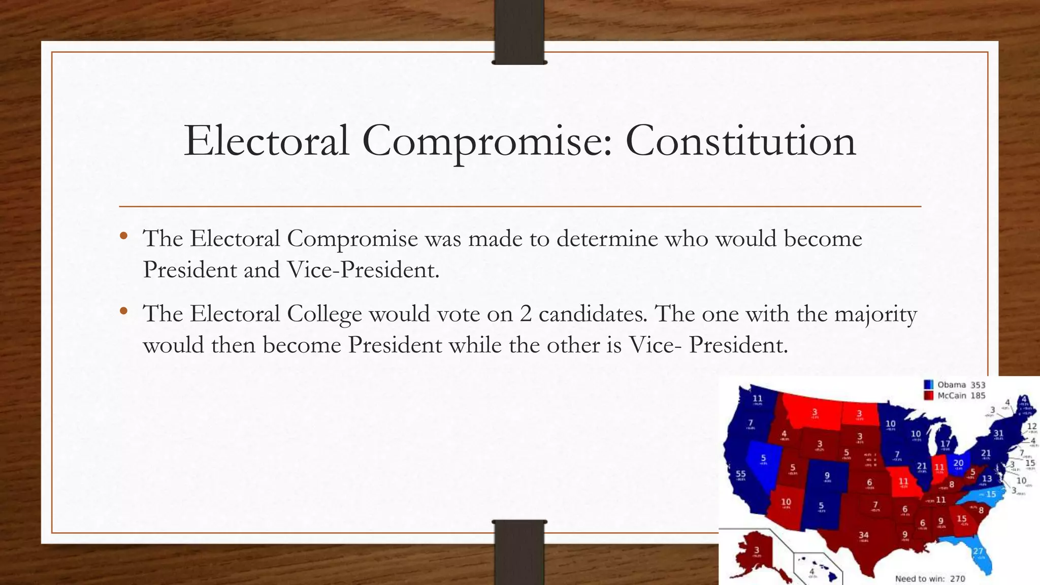 Electoral Compromise: Constitution
• The Electoral Compromise was made to determine who would become
President and Vice-President.
• The Electoral College would vote on 2 candidates. The one with the majority
would then become President while the other is Vice- President.
 