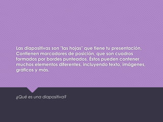 Las diapositivas son "las hojas" que tiene tu presentación.
Contienen marcadores de posición, que son cuadros
formados por bordes punteados. Éstos pueden contener
muchos elementos diferentes, incluyendo texto, imágenes,
gráficos y más.
¿Qué es una diapositiva?
 