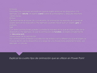 Entrada
Estos efectos controlan el modo en que el objeto entra en la diapositiva. Por
ejemplo, con rebote, el objeto caerá sobre el portaobjetos y después rebotará
varias veces.
Énfasis
Generalmente al hacer clic con el ratón, la animación se reproduce cuando el
objeto está en la diapositiva. Por ejemplo, puedes hacer que un objeto gire al
pulsarlo.
Salir
Con estas animaciones puedes controlar la manera en la que el objeto sale de la
diapositiva. Por ejemplo, al usar la animación de fundido, el objeto simplemente
se desvanecerá.
Trayectorias de la animación
Son animaciones similares a los efectos de énfasis con la diferencia que el objeto se
mueve dentro de la diapositiva a lo largo de una trayectoria predeterminada, por
ejemplo, un círculo.
Explicar los cuatro tipo de animación que se utilizan en Power Point
 