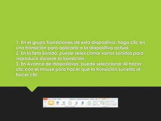 1. En el grupo Transiciones de esta diapositiva, haga clic en
una transición para aplicarla a la diapositiva actual.
2. En la lista Sonido, puede seleccionar varios sonidos para
reproducir durante la transición.
3. En Avance de diapositivas, puede seleccionar Al hacer
clic con el mouse para hacer que la transición suceda al
hacer clic
 