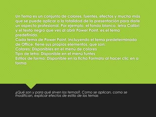 Un Tema es un conjunto de colores, fuentes, efectos y mucho más
que se puede aplicar a la totalidad de la presentación para darle
un aspecto profesional. Por ejemplo, el fondo blanco, letra Calibri
y el texto negro que ves al abrir Power Point, es el tema
predefinido.
Cada tema de Power Point, incluyendo el tema predeterminado
de Office, tiene sus propios elementos, que son:
Colores: Disponibles en el menú de colores
Tipo de letra: Disponible en el menú funtes
Estilos de forma: Disponible en la ficha Formato al hacer clic en a
forma
¿Qué son y para qué sirven los temas?. Como se aplican, como se
modifican, explicar efectos de estilo de los temas
 