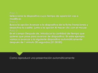 Paso 1:
Selecciona la diapositiva cuyo tiempo de aparición vas a
modificar.
Paso 2:
Busca la opción Avanzar a la diapositiva de la ficha Transciones y
desactiva la casilla junto a la opción Al hacer clic con el mouse
Paso 3:
En el campo Después de, introduce la cantidad de tiempo que
quieres que pase para avanzar de diapositiva. En este ejemplo,
vamos a avanzar a la siguiente diapositiva automáticamente
después de 1 minuto 30 segundos (01:30:00).
Como reproducir una presentación automáticamente
 