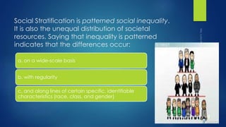 Social Stratification is patterned social inequality.
It is also the unequal distribution of societal
resources. Saying that inequality is patterned
indicates that the differences occur:
a. on a wide-scale basis
b. with regularity
c. and along lines of certain specific, identifiable
characteristics (race, class, and gender)
 