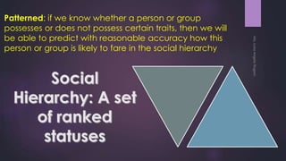 Patterned: if we know whether a person or group
possesses or does not possess certain traits, then we will
be able to predict with reasonable accuracy how this
person or group is likely to fare in the social hierarchy
 