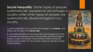 Social Inequality: Some types of people
systematically experience advantages in
society while other types of people are
systematically disadvantaged in our
society.
a. Some members of our society are thought of as haves, and
others are thought of as have-nots.
b. The determination of who is socially advantaged and who
is included among the ranks of the socially disadvantaged is
based, in part, on certain characteristics these individuals
possess and, in part, on how society values or devalues these
characteristics
 