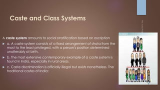 Caste and Class Systems
A caste system amounts to social stratification based on ascription
 a. A caste system consists of a fixed arrangement of strata from the
most to the least privileged, with a person's position determined
unalterably at birth.
 b. The most extensive contemporary example of a caste system is
found in India, especially in rural areas.
 c. Caste discrimination is officially illegal but exists nonetheless. The
traditional castes of India:
 