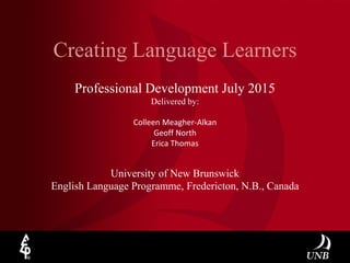 Creating Language Learners
University of New Brunswick
English Language Programme, Fredericton, N.B., Canada
Professional Development July 2015
Delivered by:
Colleen Meagher-Alkan
Geoff North
Erica Thomas
 