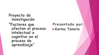 Proyecto de
investigación
“Factores que
afectan el proceso
intelectual o
cognitivo en el
proceso de
aprendizaje”
Presentado por:
Karina Tenorio
 