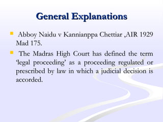 General ExplanationsGeneral Explanations
 Abboy Naidu v Kannianppa Chettiar ,AIR 1929Abboy Naidu v Kannianppa Chettiar ,AIR 1929
Mad 175.Mad 175.
 The Madras High Court has defined the termThe Madras High Court has defined the term
‘legal proceeding’ as a proceeding regulated or‘legal proceeding’ as a proceeding regulated or
prescribed by law in which a judicial decision isprescribed by law in which a judicial decision is
accorded.accorded.
 