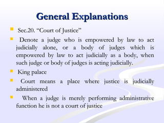 General ExplanationsGeneral Explanations
 Sec.20. “Court of Justice”Sec.20. “Court of Justice”
 Denote a judge who is empowered by law to actDenote a judge who is empowered by law to act
judicially alone, or a body of judges which isjudicially alone, or a body of judges which is
empowered by law to act judicially as a body, whenempowered by law to act judicially as a body, when
such judge or body of judges is acting judicially.such judge or body of judges is acting judicially.
 King palaceKing palace
 Court means a place where justice is judiciallyCourt means a place where justice is judicially
administeredadministered
 When a judge is merely performing administrativeWhen a judge is merely performing administrative
function he is not a court of justicefunction he is not a court of justice
 