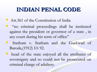 INDIAN PENAL CODEINDIAN PENAL CODE
 Art.361 of the Constitution of IndiaArt.361 of the Constitution of India
 ““no criminal proceedings shall be institutedno criminal proceedings shall be instituted
against the president or governor of a state , inagainst the president or governor of a state , in
any court during his term of office”any court during his term of office”
 Statham v. Statham and the Gaekwad ofStatham v. Statham and the Gaekwad of
Baroda,(1912) IA 92.Baroda,(1912) IA 92.
 head of the state enjoyed all the attributes ofhead of the state enjoyed all the attributes of
sovereignty and so could not be prosecuted onsovereignty and so could not be prosecuted on
criminal charge of adultery.criminal charge of adultery.
 