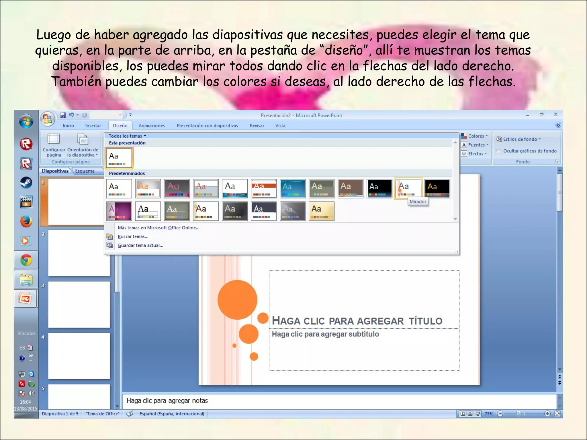 Luego de haber agregado las diapositivas que necesites, puedes elegir el tema que
quieras, en la parte de arriba, en la pestaña de “diseño”, allí te muestran los temas
disponibles, los puedes mirar todos dando clic en la flechas del lado derecho.
También puedes cambiar los colores si deseas, al lado derecho de las flechas.
 