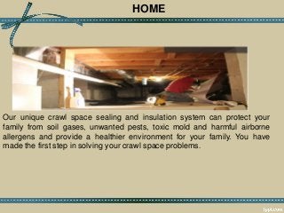 HOME
Our unique crawl space sealing and insulation system can protect your
family from soil gases, unwanted pests, toxic mold and harmful airborne
allergens and provide a healthier environment for your family. You have
made the first step in solving your crawl space problems.
 