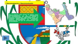 1 Descentralización y Desconcentración
De la manera más simple se define como
descentralización a la transferencia
de competencias del gobierno central a
diversos organismos. Esta trasferencia, sin
embargo, puede aplicarse en los sistemas:
político, administrativo y/o económico
dependiendo del tipo de competencias que
se transfieran.
 