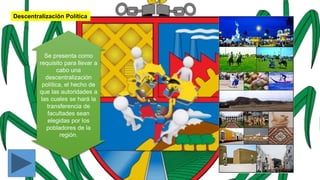Descentralización Política
Se presenta como
requisito para llevar a
cabo una
descentralización
política, el hecho de
que las autoridades a
las cuales se hará la
transferencia de
facultades sean
elegidas por los
pobladores de la
región.
 