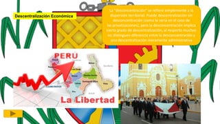 Descentralización Económica
La "desconcentración" se refiere simplemente a la
dispersión territorial. Puede descentralización sin
desconcentración (como lo sería en el caso de
las privatizaciones), pero la desconcentración implica
cierto grado de descentralización, al respecto muchos
no distinguen diferencia entre la desconcentración y
una descentralización meramente administrativa
 