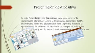 Presentación de dipositiva
la vista Presentación con diapositivas sirve para mostrar la
presentación al público. Ocupa la totalidad de la pantalla del PC,
exactamente como una presentación real. Es posible observar la
apariencia de los gráficos, los intervalos de tiempo, los vídeos, los
efectos animados y los efectos de transición como en una presentación
real.
 