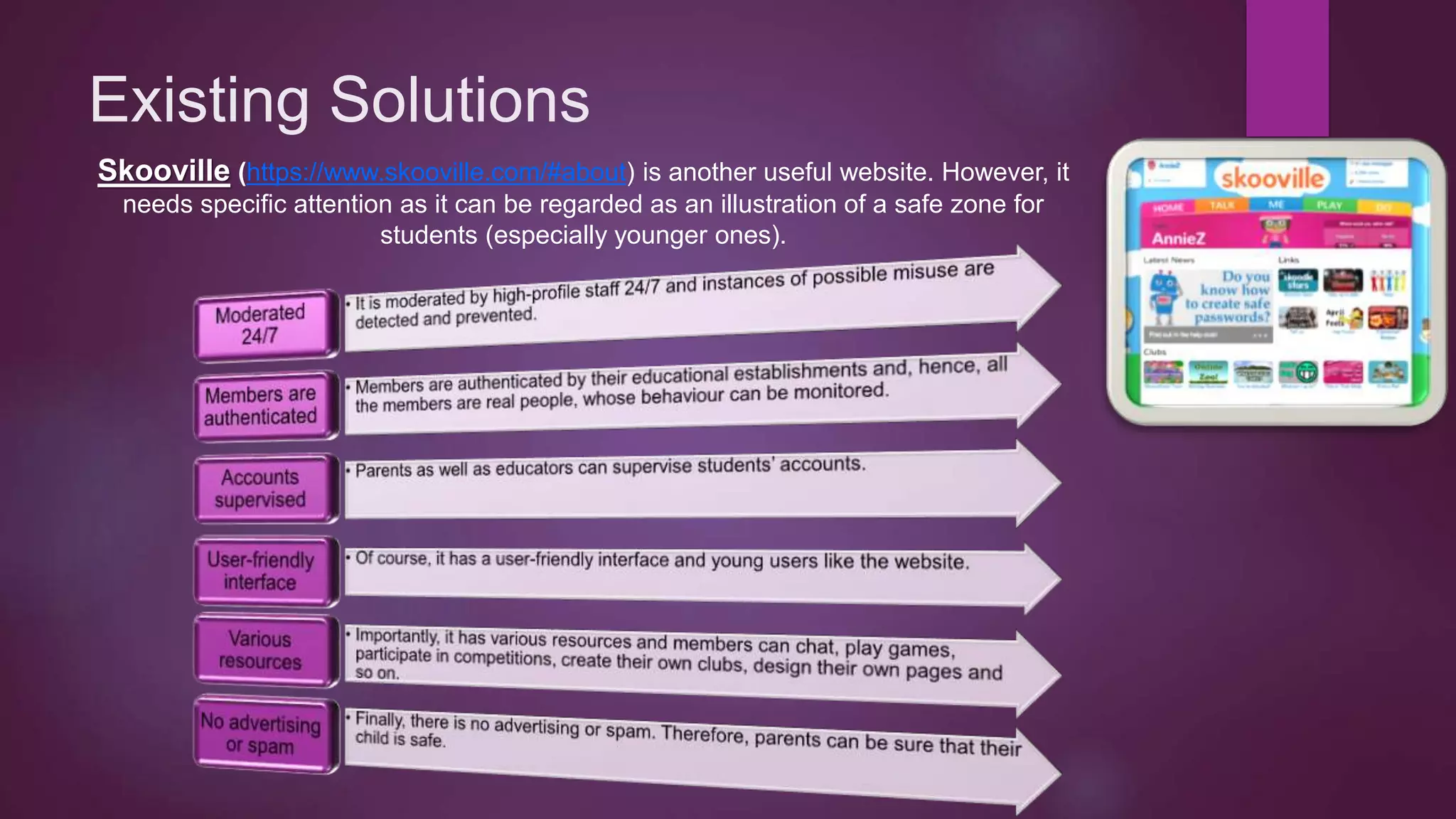 Existing Solutions
Skooville (https://www.skooville.com/#about) is another useful website. However, it
needs specific attention as it can be regarded as an illustration of a safe zone for
students (especially younger ones).
 