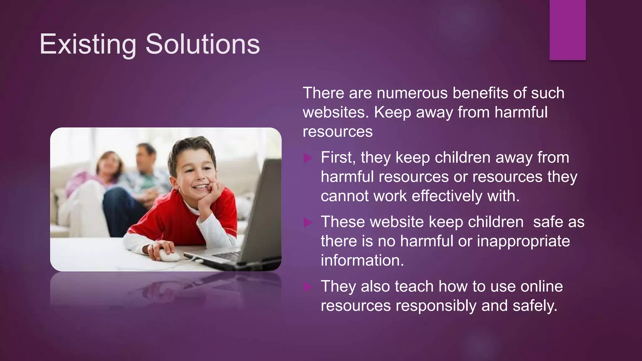 Existing Solutions
There are numerous benefits of such
websites. Keep away from harmful
resources
 First, they keep children away from
harmful resources or resources they
cannot work effectively with.
 These website keep children safe as
there is no harmful or inappropriate
information.
 They also teach how to use online
resources responsibly and safely.
 